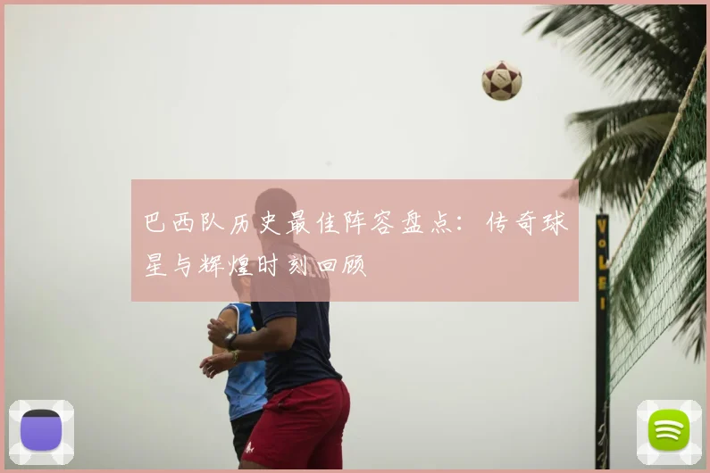 巴西队历史最佳阵容盘点:传奇球星与辉煌时刻回顾