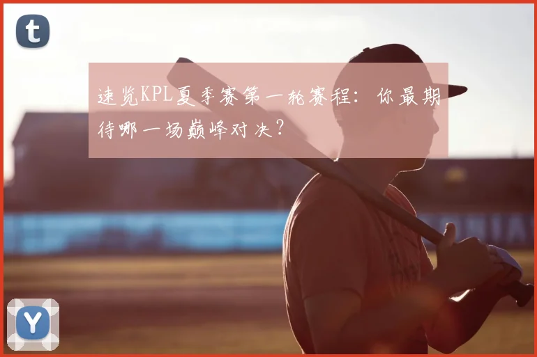 速览KPL夏季赛第一轮赛程:你最期待哪一场巅峰对决?