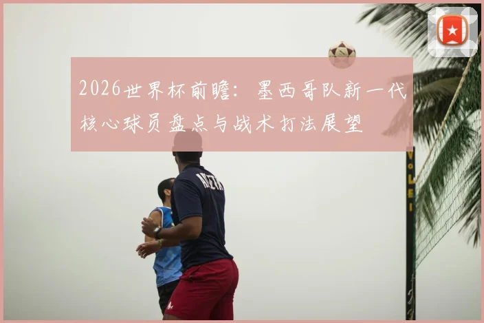 2026世界杯前瞻:墨西哥队新一代核心球员盘点与战术打法展望