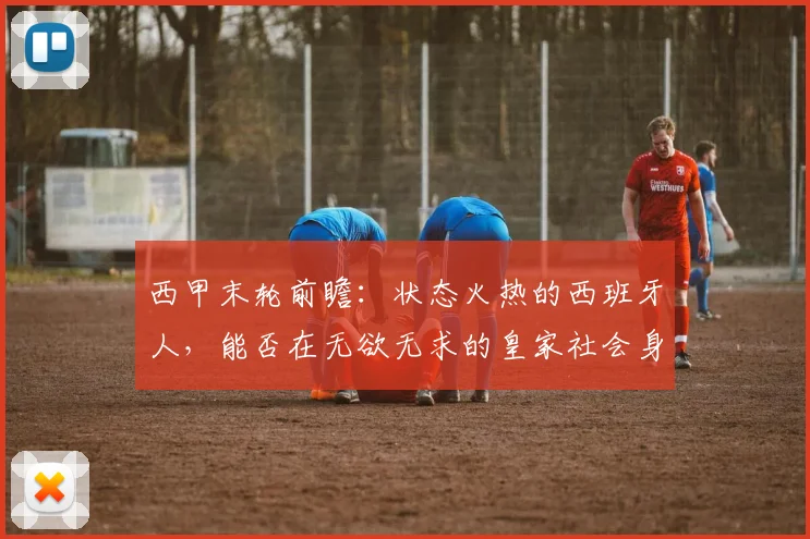 西甲末轮前瞻：状态火热的西班牙人，能否在无欲无求的皇家社会身上拿下三连胜？