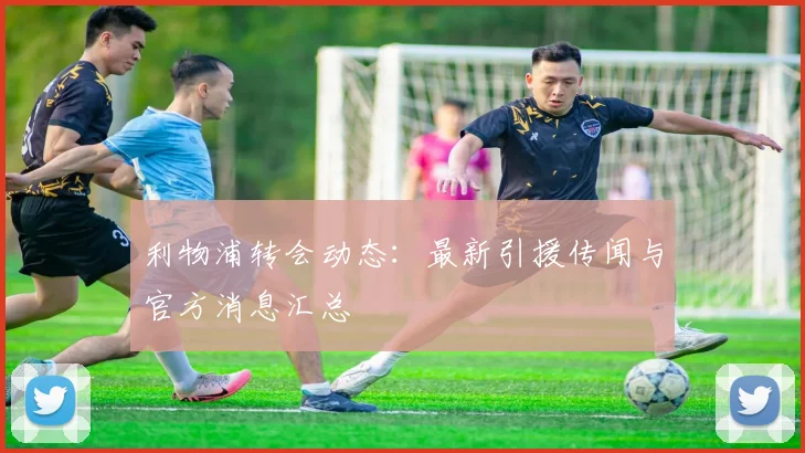 利物浦转会动态:最新引援传闻与官方消息汇总