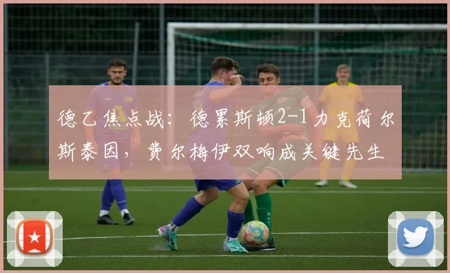 德乙焦点战：德累斯顿2-1力克荷尔斯泰因，费尔梅伊双响成关键先生，球队状态回暖分析