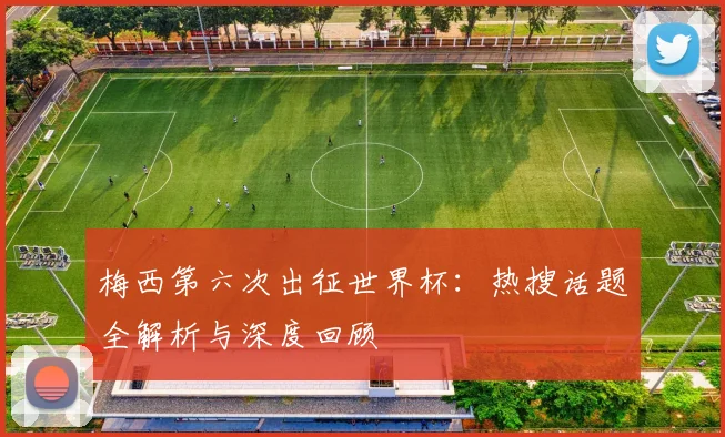 梅西第六次出征世界杯:热搜话题全解析与深度回顾