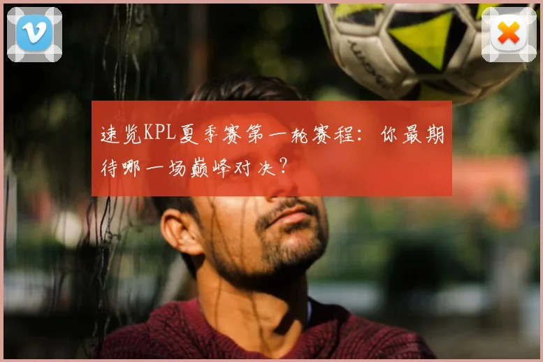速览KPL夏季赛第一轮赛程:你最期待哪一场巅峰对决?
