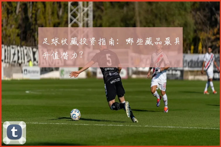足球收藏投资指南:哪些藏品最具升值潜力?