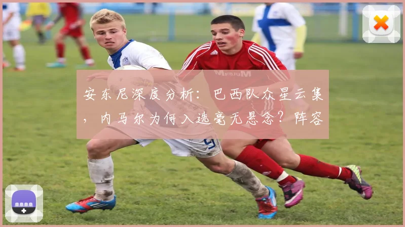 安东尼深度分析：巴西队众星云集，内马尔为何入选毫无悬念？阵容争议解读