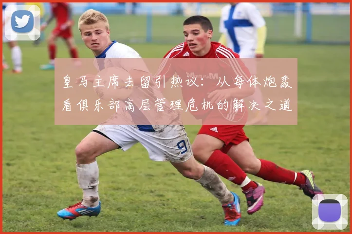 皇马主席去留引热议：从每体炮轰看俱乐部高层管理危机的解决之道