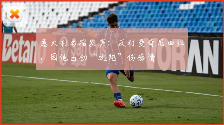 意大利名宿发声：反对曼奇尼回归，因他当初“逃跑”伤感情