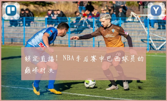 锁定直播!NBA季后赛中巴西球员的巅峰对决