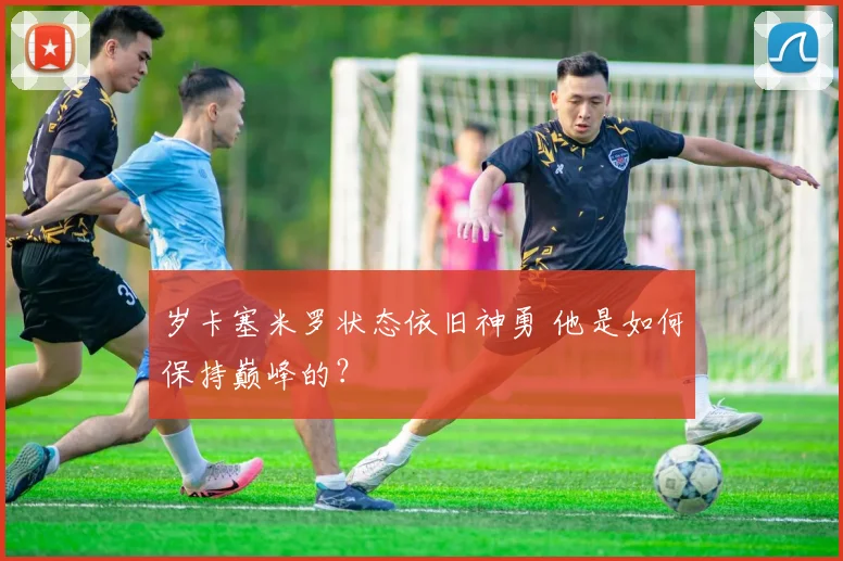 岁卡塞米罗状态依旧神勇 他是如何保持巅峰的?