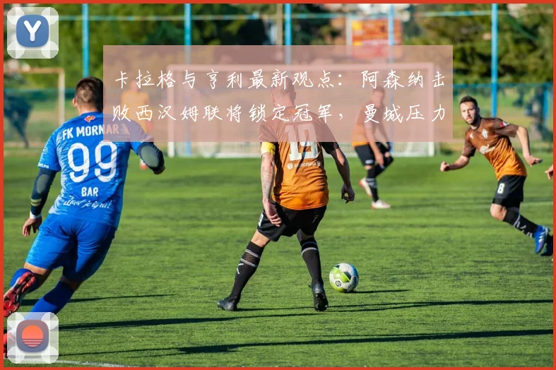 卡拉格与亨利最新观点：阿森纳击败西汉姆联将锁定冠军，曼城压力倍增