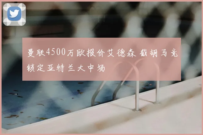 曼联4500万欧报价艾德森 截胡马竞锁定亚特兰大中场