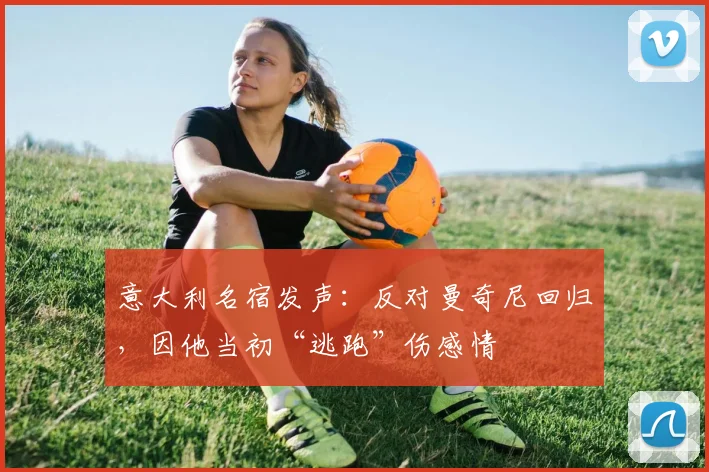 意大利名宿发声：反对曼奇尼回归，因他当初“逃跑”伤感情