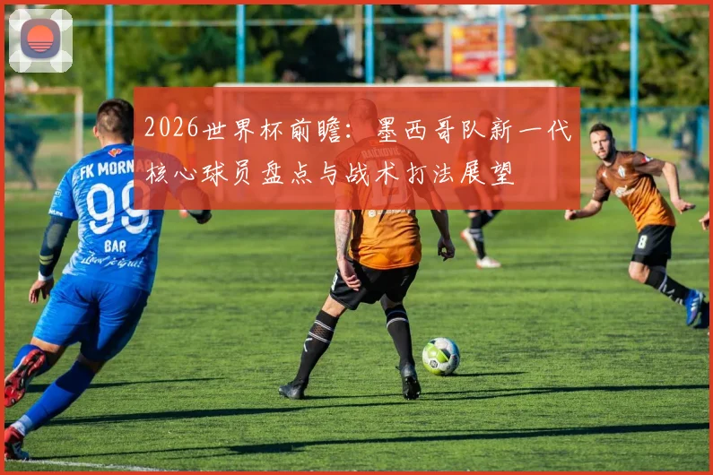 2026世界杯前瞻：墨西哥队新一代核心球员盘点与战术打法展望